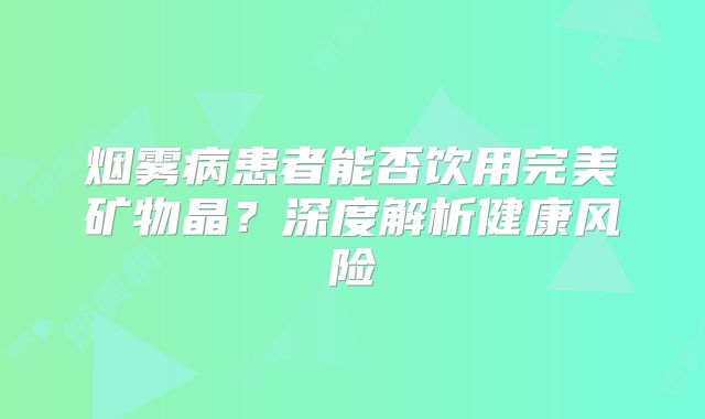 烟雾病患者能否饮用完美矿物晶？深度解析健康风险