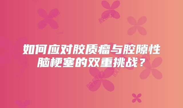 如何应对胶质瘤与腔隙性脑梗塞的双重挑战？
