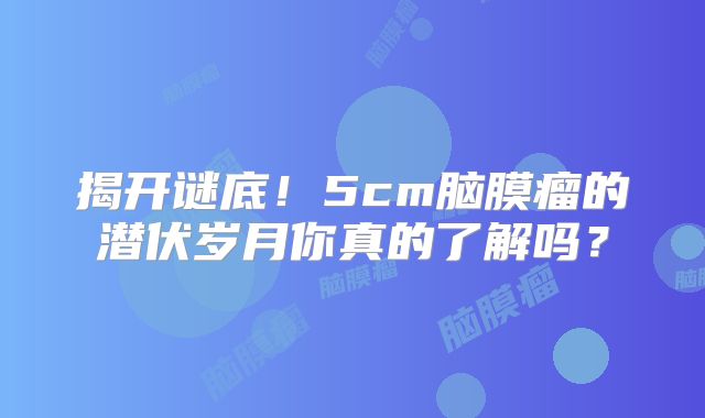揭开谜底！5cm脑膜瘤的潜伏岁月你真的了解吗？