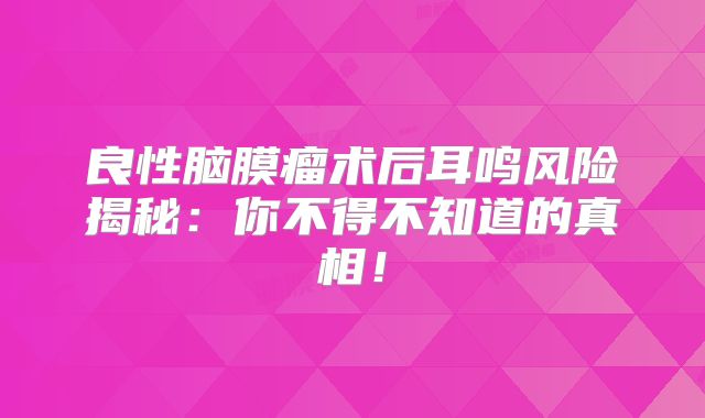 良性脑膜瘤术后耳鸣风险揭秘：你不得不知道的真相！