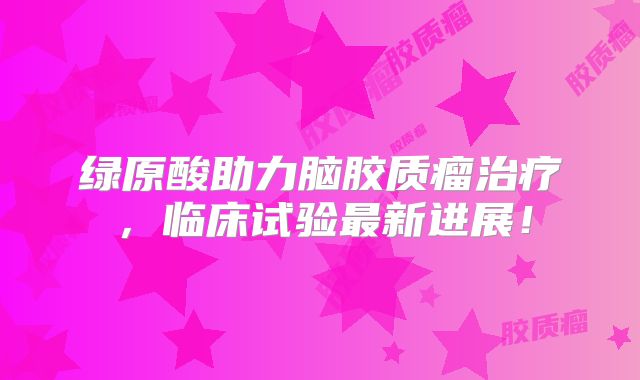 绿原酸助力脑胶质瘤治疗，临床试验最新进展！
