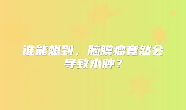 谁能想到，脑膜瘤竟然会导致水肿？