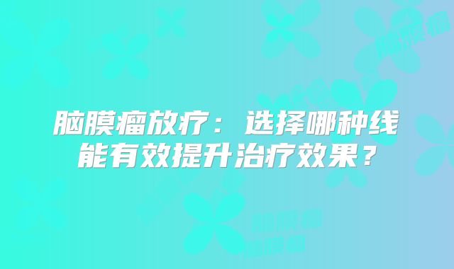 脑膜瘤放疗：选择哪种线能有效提升治疗效果？