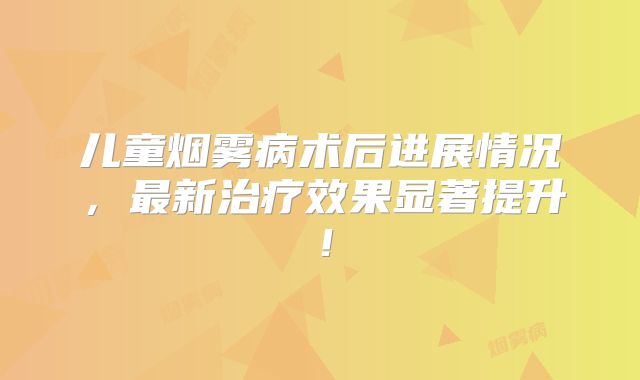 儿童烟雾病术后进展情况，最新治疗效果显著提升！
