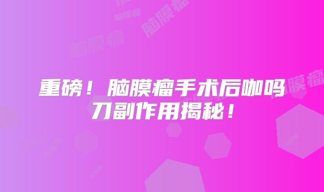 重磅！脑膜瘤手术后咖吗刀副作用揭秘！