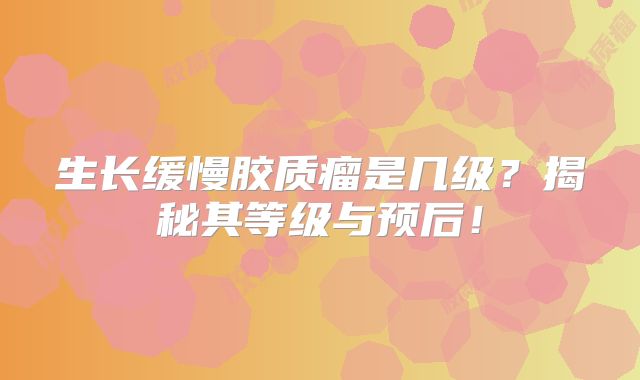 生长缓慢胶质瘤是几级？揭秘其等级与预后！