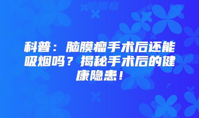 科普：脑膜瘤手术后还能吸烟吗？揭秘手术后的健康隐患！