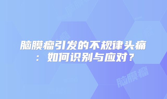 脑膜瘤引发的不规律头痛：如何识别与应对？