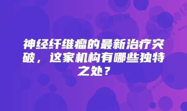神经纤维瘤的最新治疗突破，这家机构有哪些独特之处？