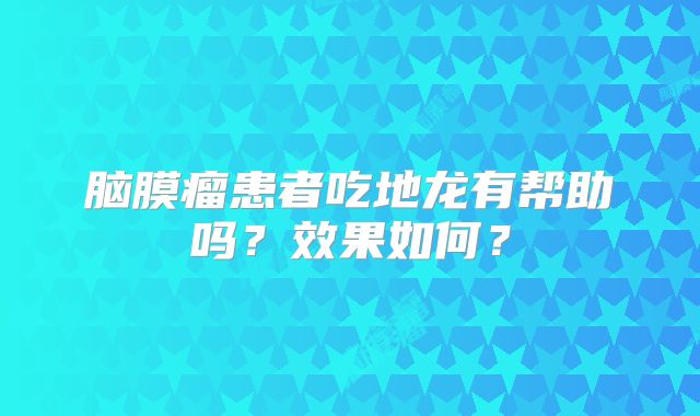 脑膜瘤患者吃地龙有帮助吗？效果如何？