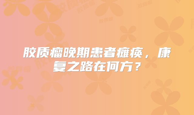 胶质瘤晚期患者瘫痪，康复之路在何方？