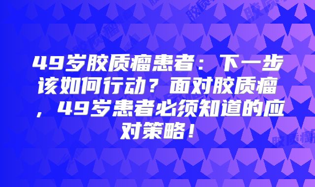 49岁胶质瘤患者：下一步该如何行动？面对胶质瘤，49岁患者必须知道的应对策略！