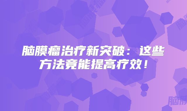 脑膜瘤治疗新突破：这些方法竟能提高疗效！