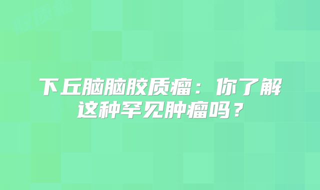 下丘脑脑胶质瘤：你了解这种罕见肿瘤吗？