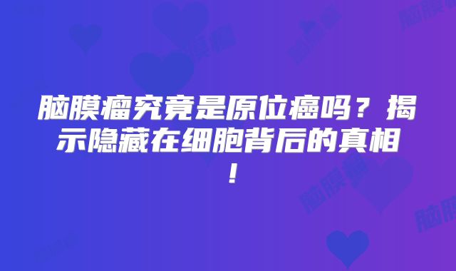 脑膜瘤究竟是原位癌吗？揭示隐藏在细胞背后的真相！