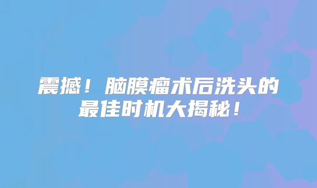 震撼！脑膜瘤术后洗头的最佳时机大揭秘！