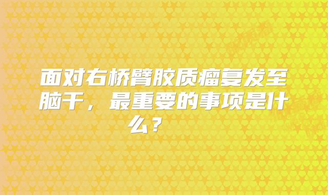 面对右桥臂胶质瘤复发至脑干，最重要的事项是什么？  