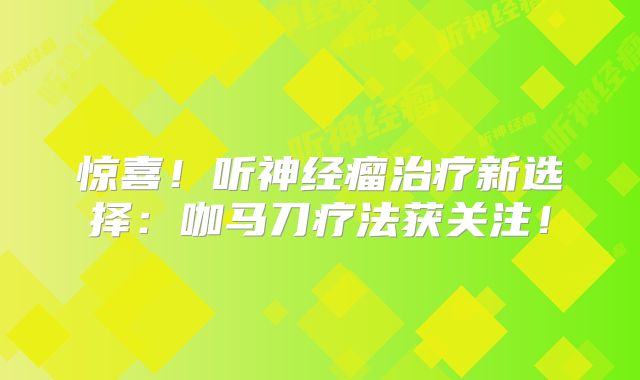 惊喜！听神经瘤治疗新选择：咖马刀疗法获关注！