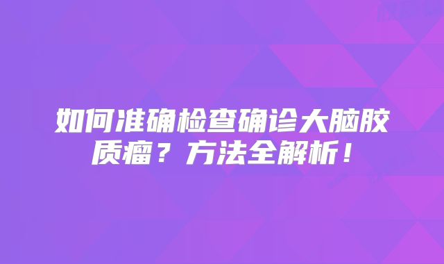如何准确检查确诊大脑胶质瘤？方法全解析！