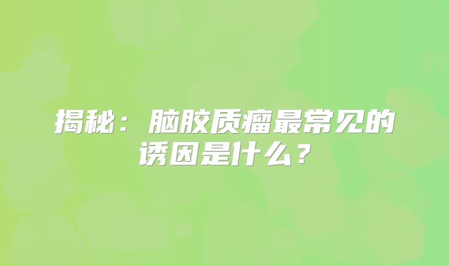 揭秘：脑胶质瘤最常见的诱因是什么？