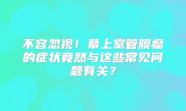 不容忽视！幕上室管膜瘤的症状竟然与这些常见问题有关？