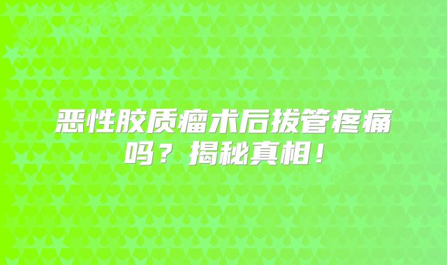 恶性胶质瘤术后拔管疼痛吗？揭秘真相！
