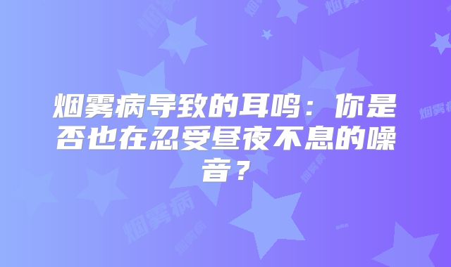 烟雾病导致的耳鸣：你是否也在忍受昼夜不息的噪音？