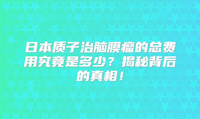 日本质子治脑膜瘤的总费用究竟是多少？揭秘背后的真相！