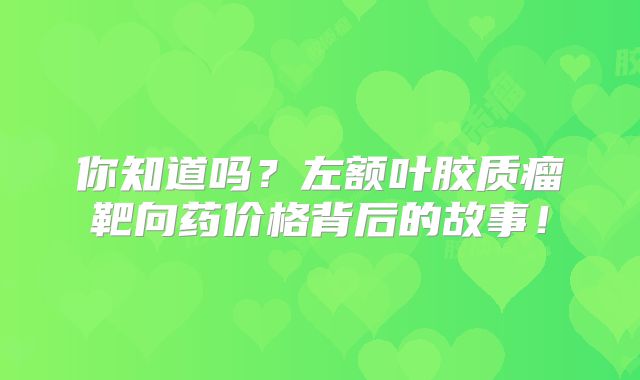 你知道吗？左额叶胶质瘤靶向药价格背后的故事！