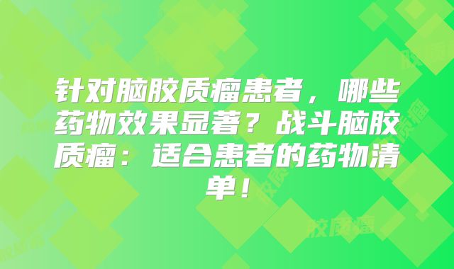 针对脑胶质瘤患者，哪些药物效果显著？战斗脑胶质瘤：适合患者的药物清单！