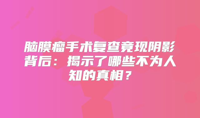脑膜瘤手术复查竟现阴影背后：揭示了哪些不为人知的真相？
