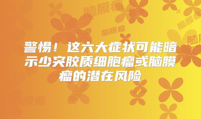 警惕！这六大症状可能暗示少突胶质细胞瘤或脑膜瘤的潜在风险