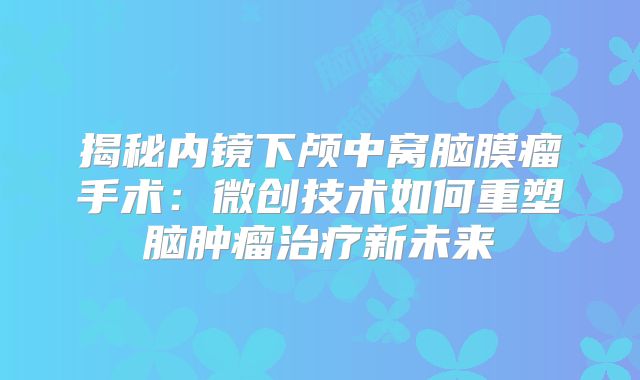 揭秘内镜下颅中窝脑膜瘤手术：微创技术如何重塑脑肿瘤治疗新未来
