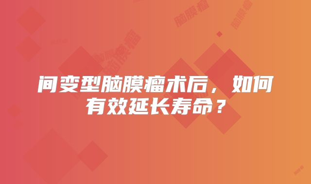间变型脑膜瘤术后，如何有效延长寿命？