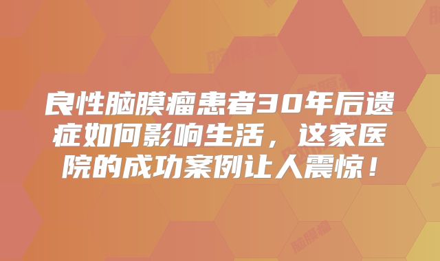 良性脑膜瘤患者30年后遗症如何影响生活，这家医院的成功案例让人震惊！