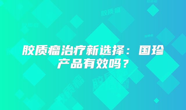 胶质瘤治疗新选择：国珍产品有效吗？