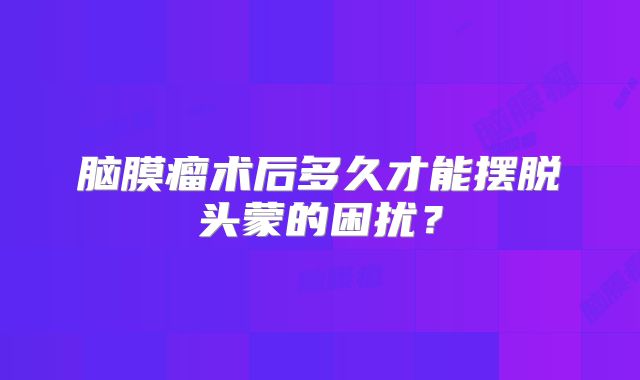 脑膜瘤术后多久才能摆脱头蒙的困扰？