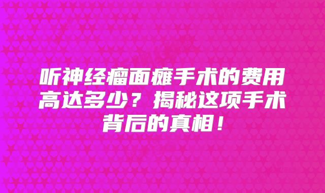听神经瘤面瘫手术的费用高达多少？揭秘这项手术背后的真相！