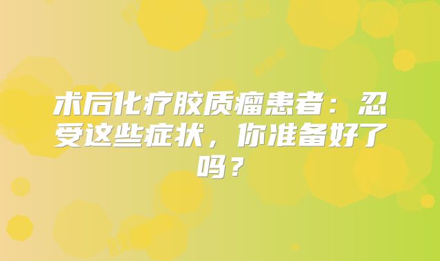 术后化疗胶质瘤患者：忍受这些症状，你准备好了吗？