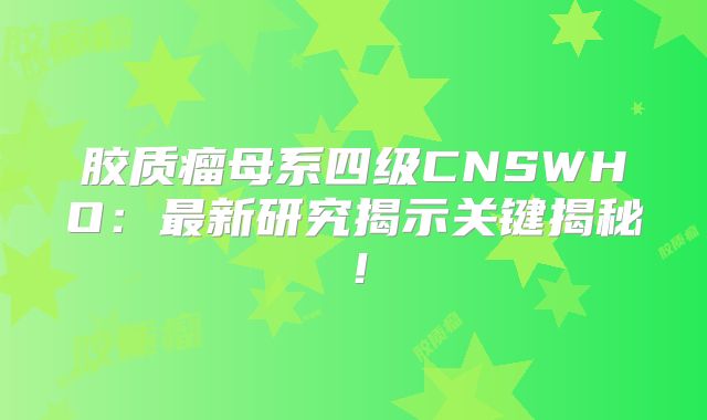 胶质瘤母系四级CNSWHO：最新研究揭示关键揭秘！