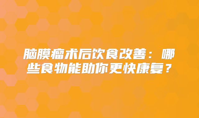 脑膜瘤术后饮食改善：哪些食物能助你更快康复？
