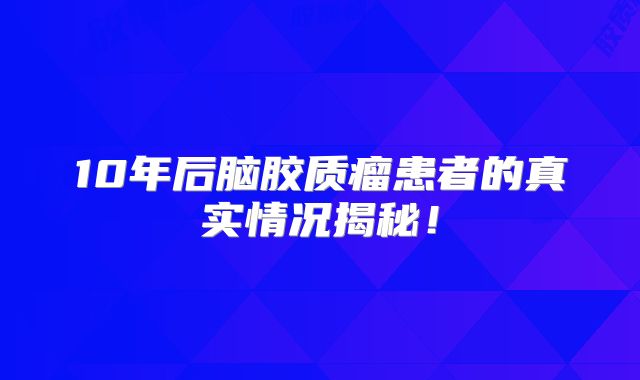 10年后脑胶质瘤患者的真实情况揭秘！
