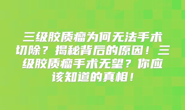 三级胶质瘤为何无法手术切除？揭秘背后的原因！三级胶质瘤手术无望？你应该知道的真相！