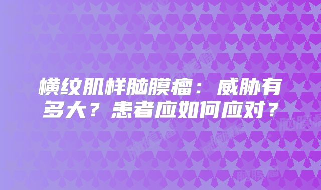 横纹肌样脑膜瘤：威胁有多大？患者应如何应对？