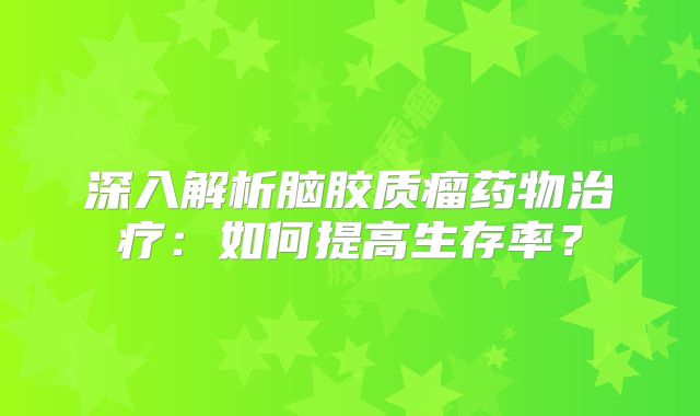 深入解析脑胶质瘤药物治疗：如何提高生存率？
