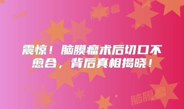 震惊！脑膜瘤术后切口不愈合，背后真相揭晓！