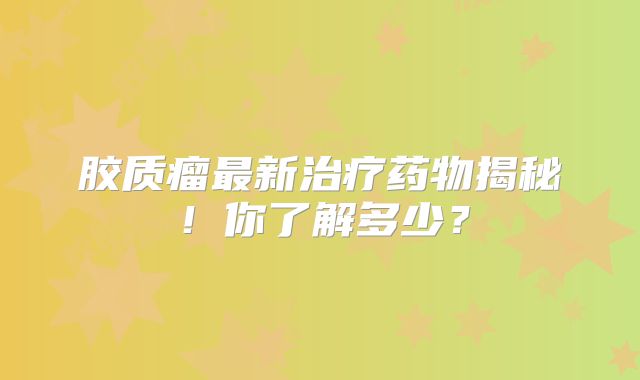 胶质瘤最新治疗药物揭秘！你了解多少？