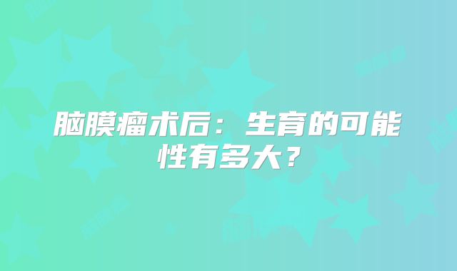 脑膜瘤术后：生育的可能性有多大？