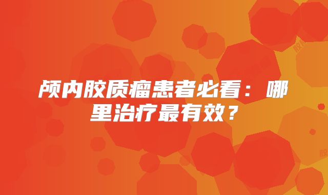 颅内胶质瘤患者必看：哪里治疗最有效？
