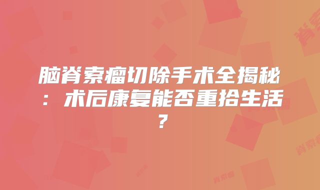 脑脊索瘤切除手术全揭秘：术后康复能否重拾生活？